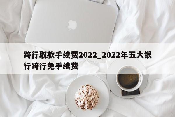 跨行取款手续费2022_2022年五大银行跨行免手续费-第1张图片-巴山号