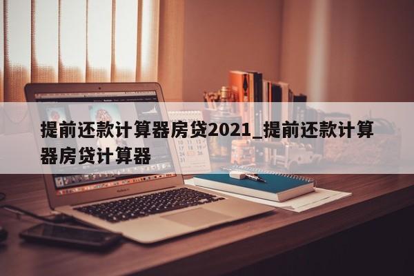 提前还款计算器房贷2021_提前还款计算器房贷计算器-第1张图片-巴山号