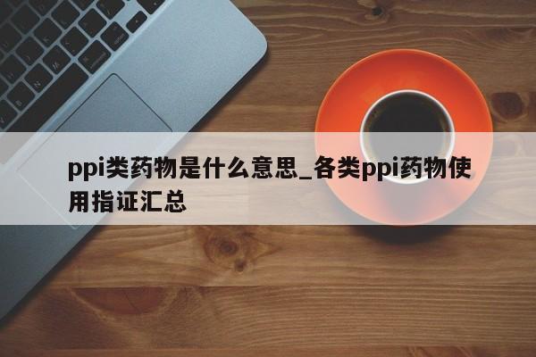 ppi类药物是什么意思_各类ppi药物使用指证汇总-第1张图片-巴山号