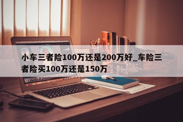 小车三者险100万还是200万好_车险三者险买100万还是150万-第1张图片-巴山号