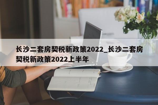 长沙二套房契税新政策2022_长沙二套房契税新政策2022上半年-第1张图片-巴山号