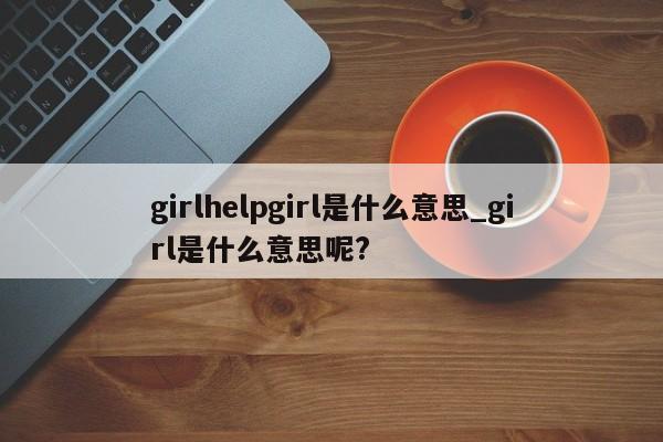 girlhelpgirl是什么意思_girl是什么意思呢?-第1张图片-巴山号