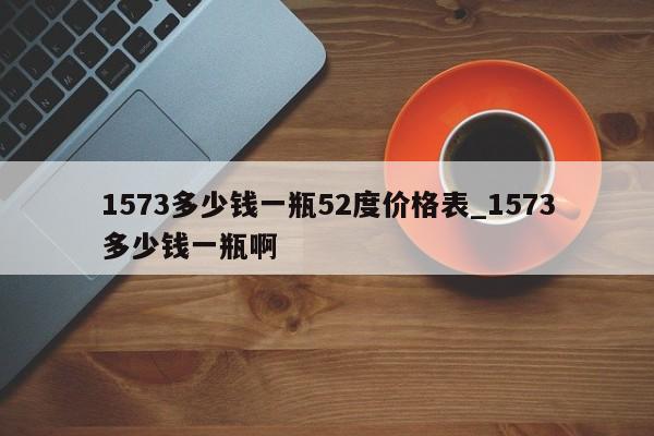 1573多少钱一瓶52度价格表_1573多少钱一瓶啊-第1张图片-巴山号