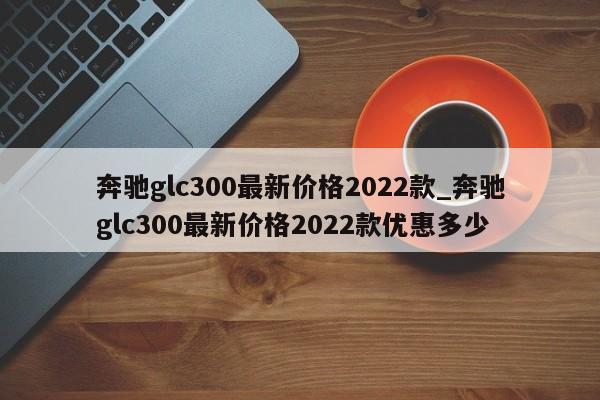 奔驰glc300最新价格2022款_奔驰glc300最新价格2022款优惠多少-第1张图片-巴山号