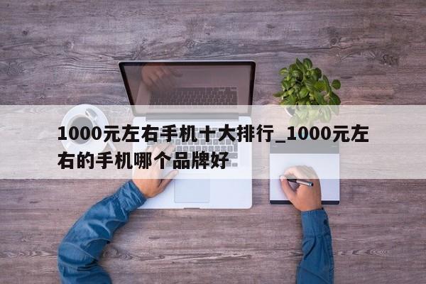 1000元左右手机十大排行_1000元左右的手机哪个品牌好-第1张图片-巴山号