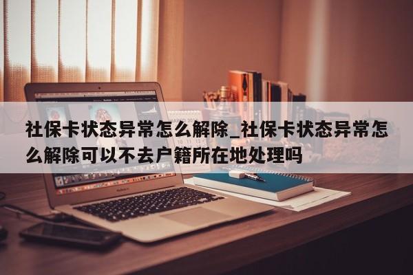 社保卡状态异常怎么解除_社保卡状态异常怎么解除可以不去户籍所在地处理吗-第1张图片-巴山号