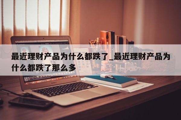 最近理财产品为什么都跌了_最近理财产品为什么都跌了那么多-第1张图片-巴山号