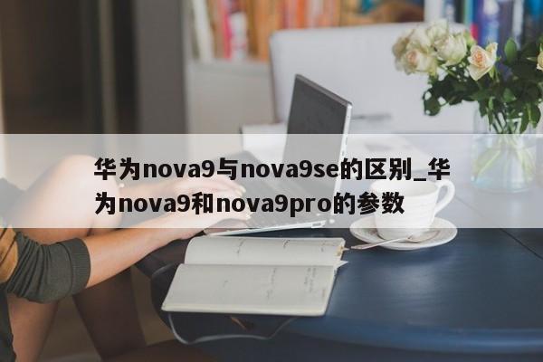 华为nova9与nova9se的区别_华为nova9和nova9pro的参数-第1张图片-巴山号