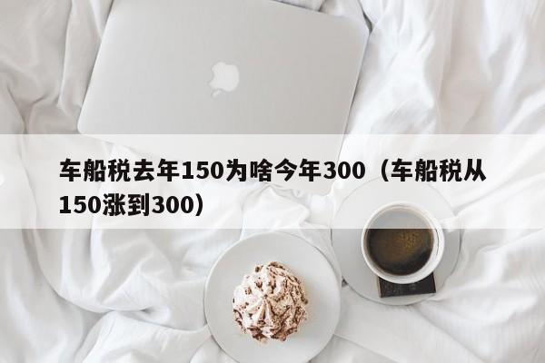 车船税去年150为啥今年300（车船税从150涨到300）-第1张图片-巴山号