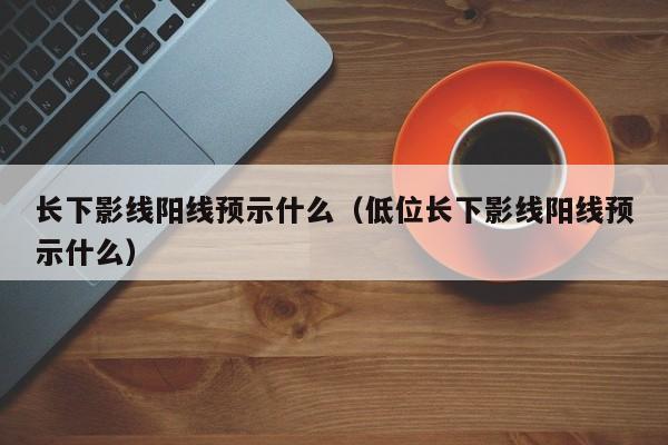 长下影线阳线预示什么（低位长下影线阳线预示什么）-第1张图片-巴山号