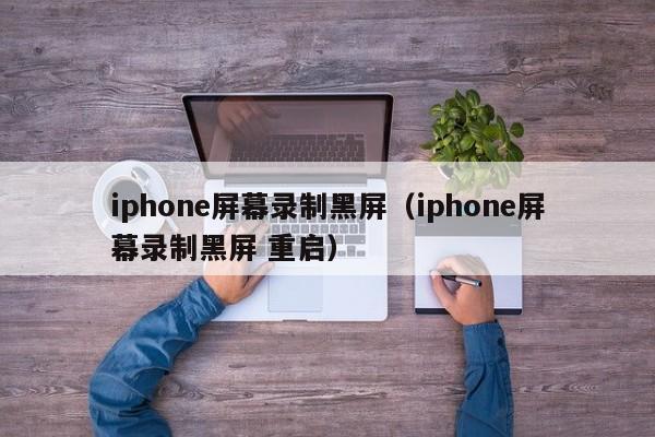 iphone屏幕录制黑屏（iphone屏幕录制黑屏 重启）-第1张图片-巴山号