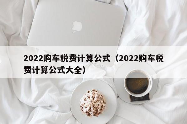 2022购车税费计算公式（2022购车税费计算公式大全）-第1张图片-巴山号