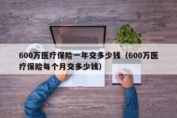 600万医疗保险一年交多少钱（600万医疗保险每个月交多少钱）-第1张图片-巴山号