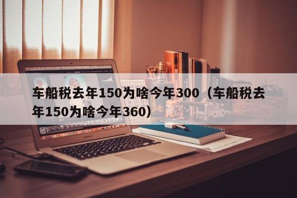 车船税去年150为啥今年300（车船税去年150为啥今年360）-第1张图片-巴山号