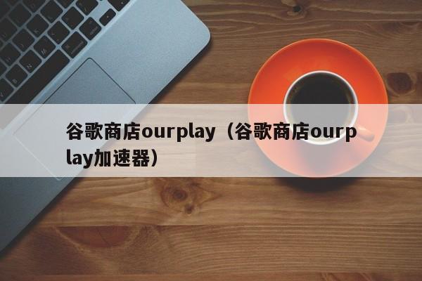 谷歌商店ourplay（谷歌商店ourplay加速器）-第1张图片-巴山号