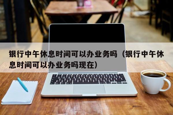 银行中午休息时间可以办业务吗（银行中午休息时间可以办业务吗现在）-第1张图片-巴山号