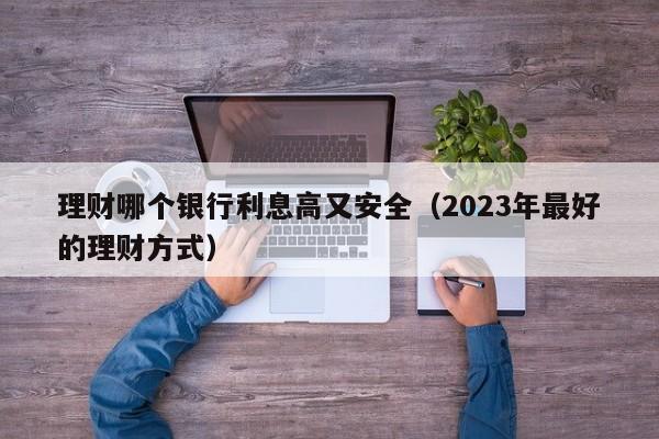 理财哪个银行利息高又安全（2023年最好的理财方式）-第1张图片-巴山号