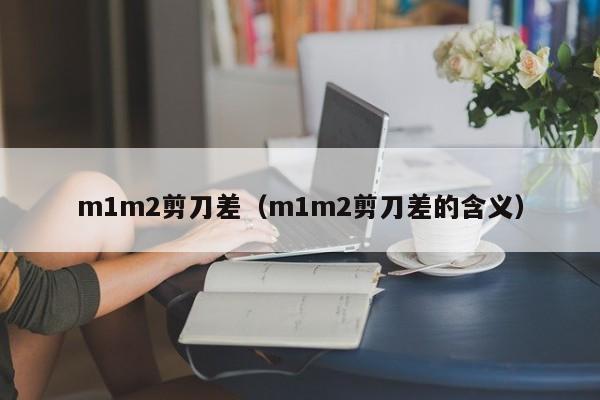 m1m2剪刀差（m1m2剪刀差的含义）-第1张图片-巴山号