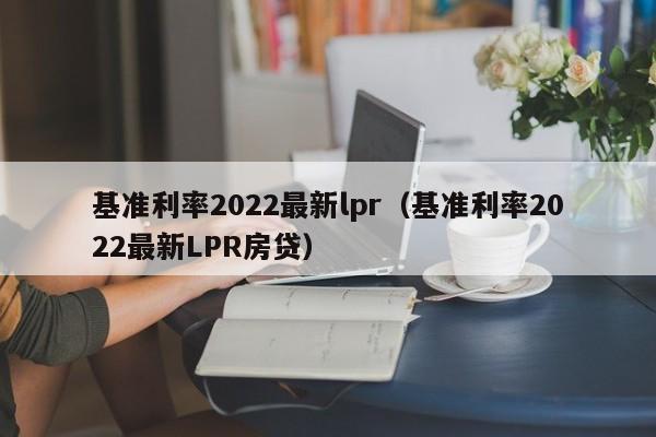 基准利率2022最新lpr（基准利率2022最新LPR房贷）-第1张图片-巴山号