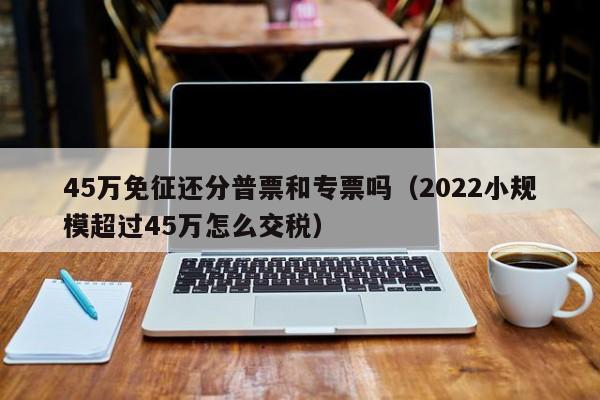 45万免征还分普票和专票吗（2022小规模超过45万怎么交税）-第1张图片-巴山号