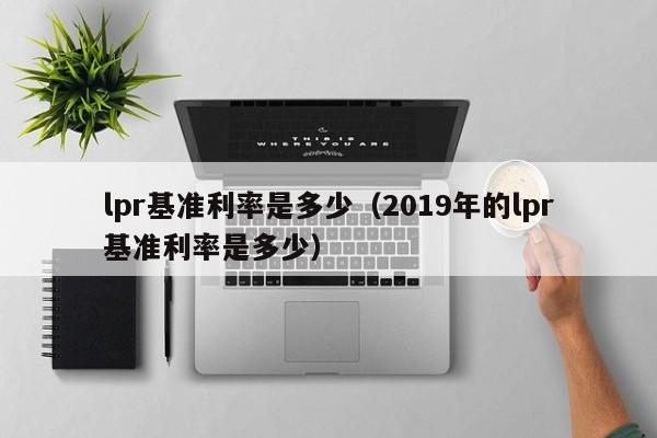 lpr基准利率是多少（2019年的lpr基准利率是多少）-第1张图片-巴山号