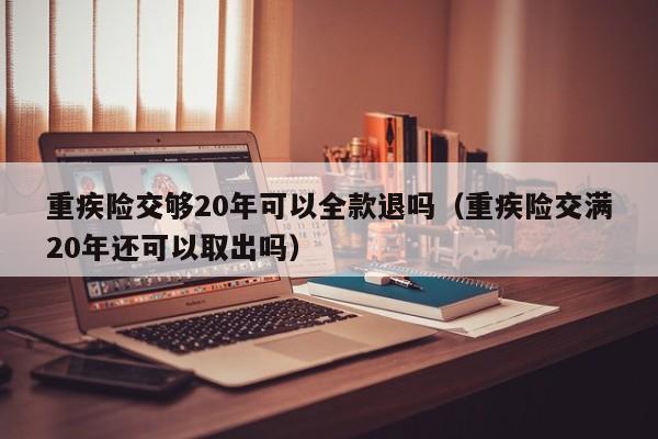 重疾险交够20年可以全款退吗（重疾险交满20年还可以取出吗）-第1张图片-巴山号