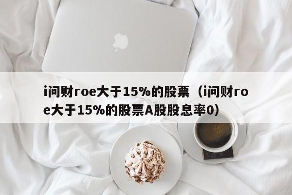 i问财roe大于15%的股票（i问财roe大于15%的股票A股股息率0）-第1张图片-巴山号