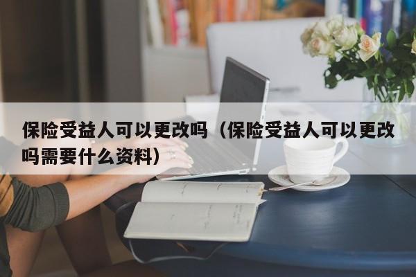 保险受益人可以更改吗（保险受益人可以更改吗需要什么资料）-第1张图片-巴山号