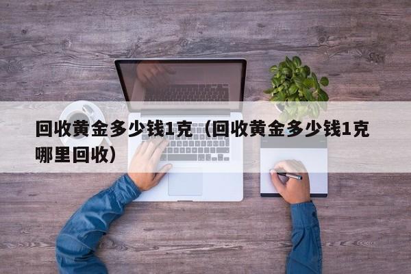 回收黄金多少钱1克（回收黄金多少钱1克 哪里回收）-第1张图片-巴山号