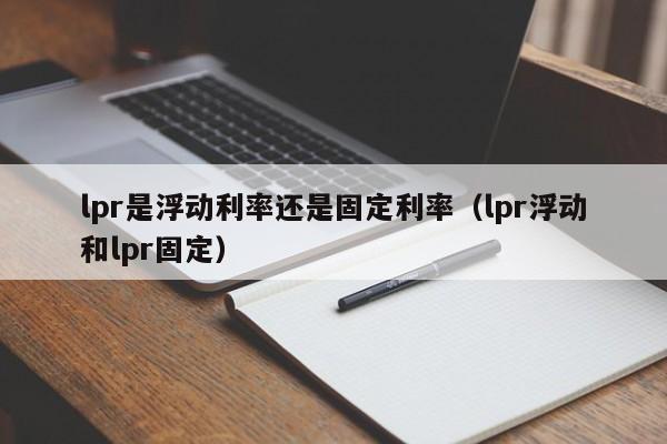 lpr是浮动利率还是固定利率（lpr浮动和lpr固定）-第1张图片-巴山号