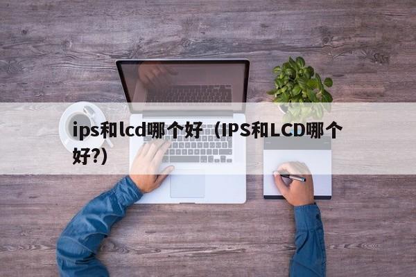 ips和lcd哪个好（IPS和LCD哪个好?）-第1张图片-巴山号