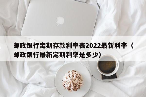 邮政银行定期存款利率表2022最新利率（邮政银行最新定期利率是多少）-第1张图片-巴山号