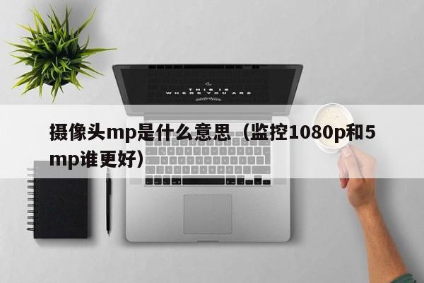 摄像头mp是什么意思（监控1080p和5mp谁更好）-第1张图片-巴山号