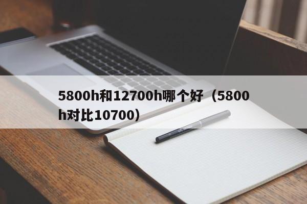 5800h和12700h哪个好（5800h对比10700）-第1张图片-巴山号