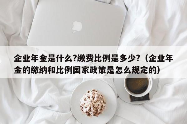 企业年金是什么?缴费比例是多少?（企业年金的缴纳和比例国家政策是怎么规定的）-第1张图片-巴山号