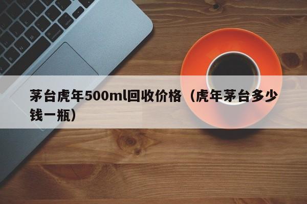 茅台虎年500ml回收价格（虎年茅台多少钱一瓶）-第1张图片-巴山号