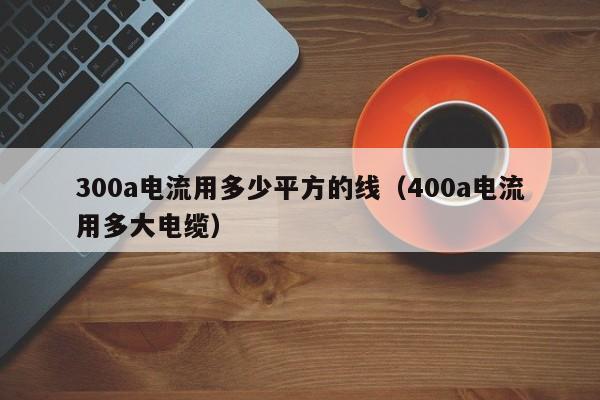 300a电流用多少平方的线（400a电流用多大电缆）-第1张图片-巴山号