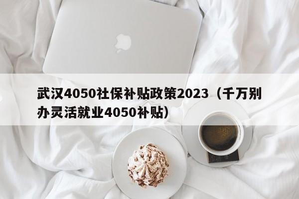 武汉4050社保补贴政策2023（千万别办灵活就业4050补贴）-第1张图片-巴山号