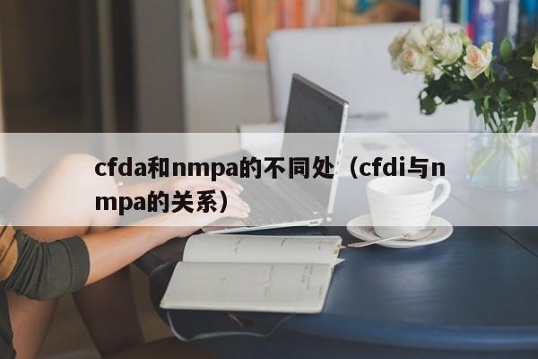 cfda和nmpa的不同处（cfdi与nmpa的关系）-第1张图片-巴山号