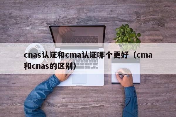 cnas认证和cma认证哪个更好（cma和cnas的区别）-第1张图片-巴山号