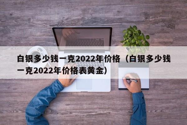 白银多少钱一克2022年价格（白银多少钱一克2022年价格表黄金）-第1张图片-巴山号