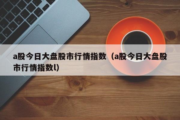 a股今日大盘股市行情指数（a股今日大盘股市行情指数l）-第1张图片-巴山号