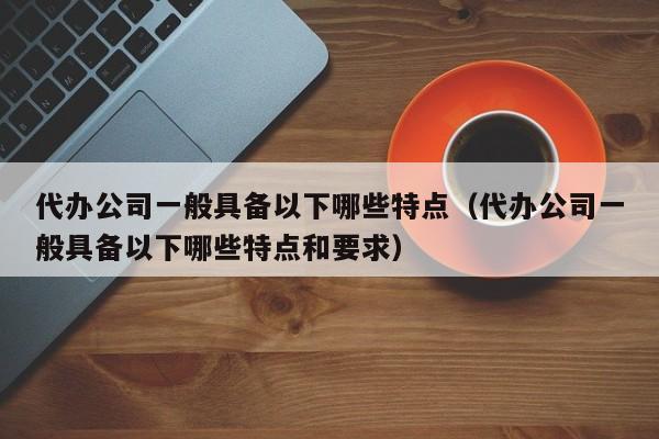 代办公司一般具备以下哪些特点（代办公司一般具备以下哪些特点和要求）-第1张图片-巴山号