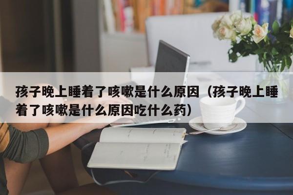 孩子晚上睡着了咳嗽是什么原因（孩子晚上睡着了咳嗽是什么原因吃什么药）-第1张图片-巴山号