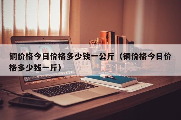 铜价格今日价格多少钱一公斤（铜价格今日价格多少钱一斤）-第1张图片-巴山号