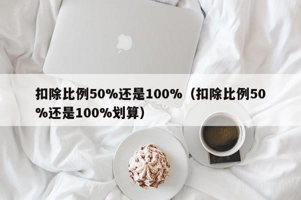 扣除比例50%还是100%（扣除比例50%还是100%划算）-第1张图片-巴山号