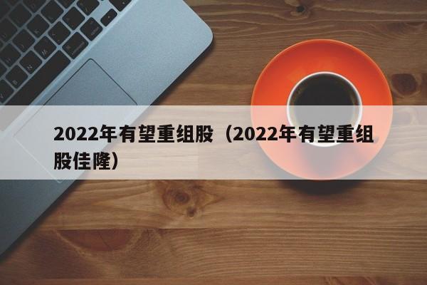 2022年有望重组股（2022年有望重组股佳隆）-第1张图片-巴山号