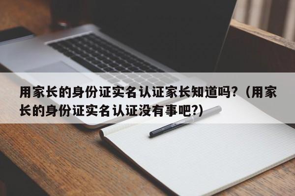 用家长的身份证实名认证家长知道吗?（用家长的身份证实名认证没有事吧?）-第1张图片-巴山号