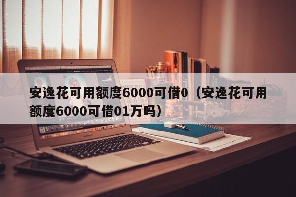 安逸花可用额度6000可借0（安逸花可用额度6000可借01万吗）-第1张图片-巴山号