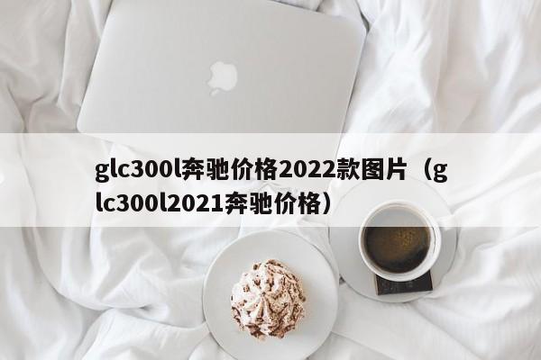 glc300l奔驰价格2022款图片（glc300l2021奔驰价格）-第1张图片-巴山号